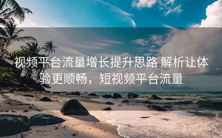 视频平台流量增长提升思路 解析让体验更顺畅，短视频平台流量