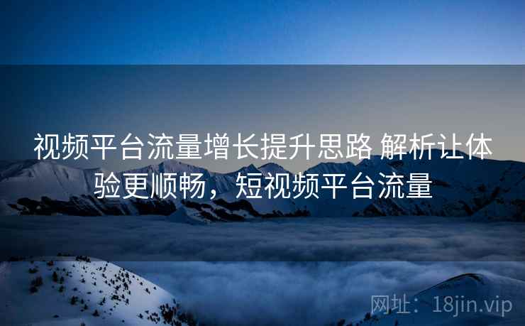 视频平台流量增长提升思路 解析让体验更顺畅，短视频平台流量