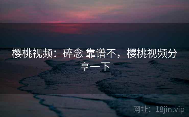 樱桃视频：碎念 靠谱不，樱桃视频分享一下
