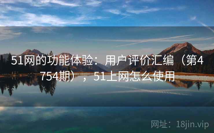 51网的功能体验：用户评价汇编（第4754期），51上网怎么使用