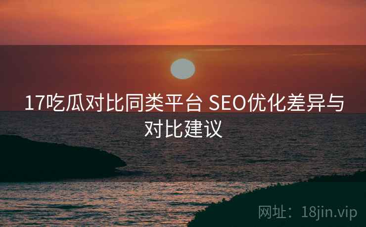 17吃瓜对比同类平台 SEO优化差异与对比建议