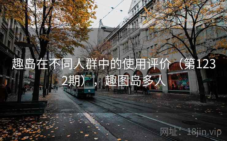 趣岛在不同人群中的使用评价（第1232期），趣图岛多人