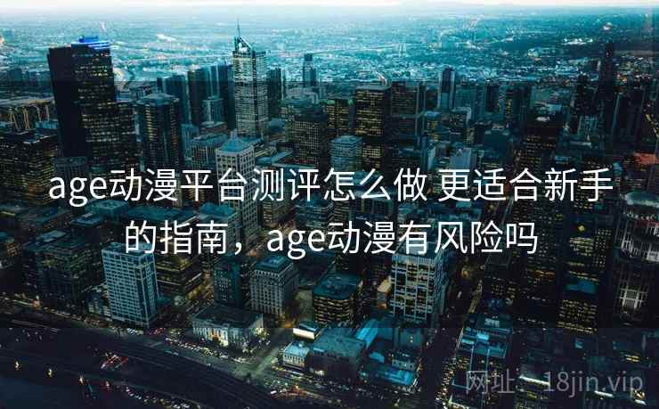 age动漫平台测评怎么做 更适合新手的指南，age动漫有风险吗