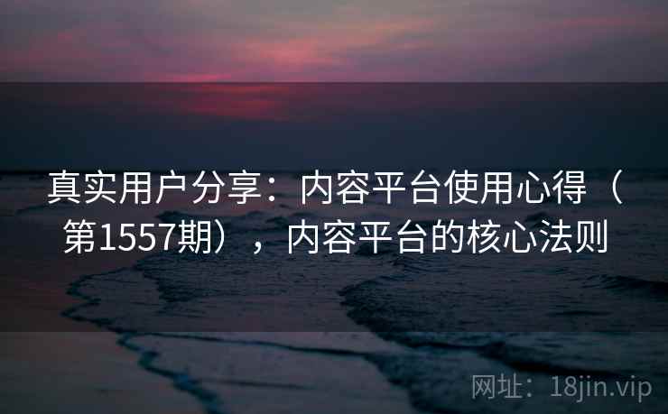 真实用户分享：内容平台使用心得（第1557期），内容平台的核心法则