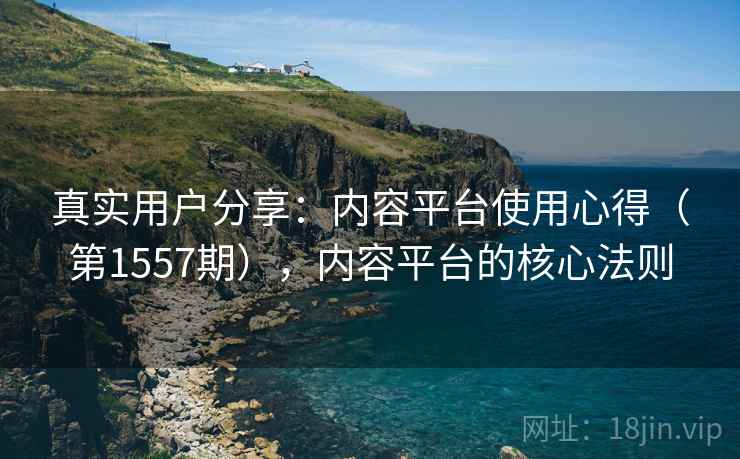 真实用户分享：内容平台使用心得（第1557期），内容平台的核心法则