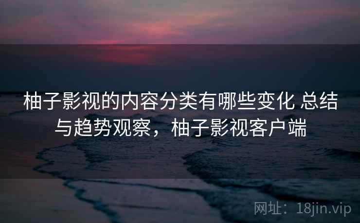 柚子影视的内容分类有哪些变化 总结与趋势观察,柚子影视客户端 柚子影视的内容分类有哪些变化 总结与趋势观察,柚子影视客户端