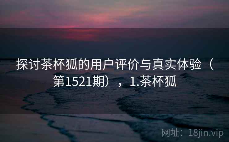 探讨茶杯狐的用户评价与真实体验(第1521期),1.茶杯狐 探讨茶杯狐的用户评价与真实体验(第1521期),1.茶杯狐