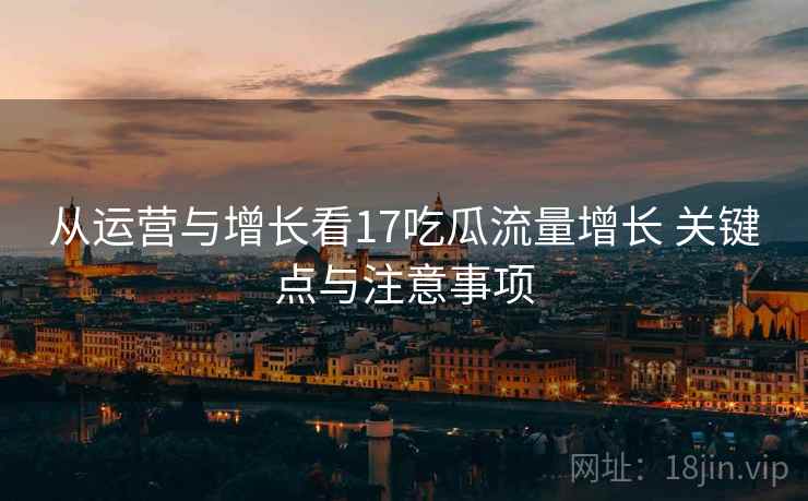 从运营与增长看17吃瓜流量增长 关键点与注意事项 从运营与增长看17吃瓜流量增长 关键点与注意事项