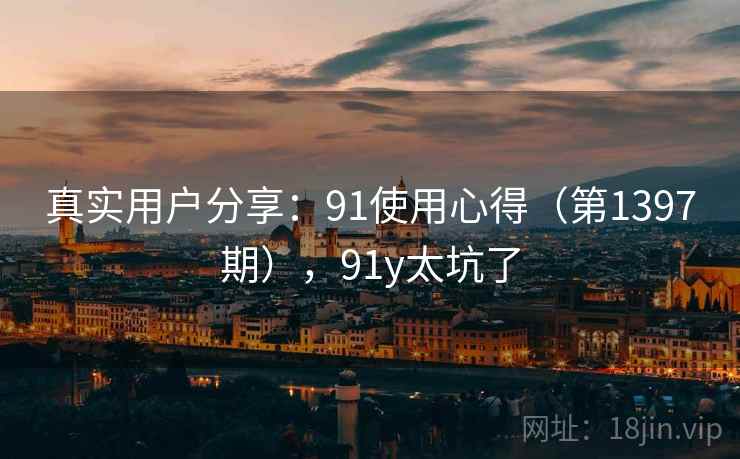 真实用户分享:91使用心得(第1397期),91y太坑了 真实用户分享:91使用心得(第1397期),91y太坑了
