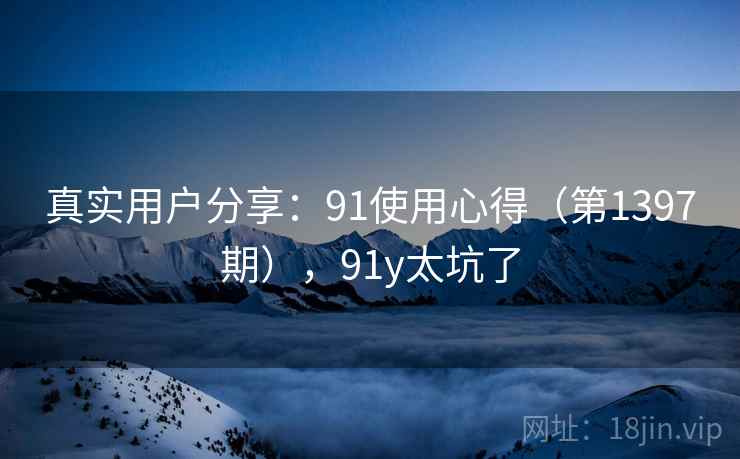 真实用户分享:91使用心得(第1397期),91y太坑了 真实用户分享:91使用心得(第1397期),91y太坑了