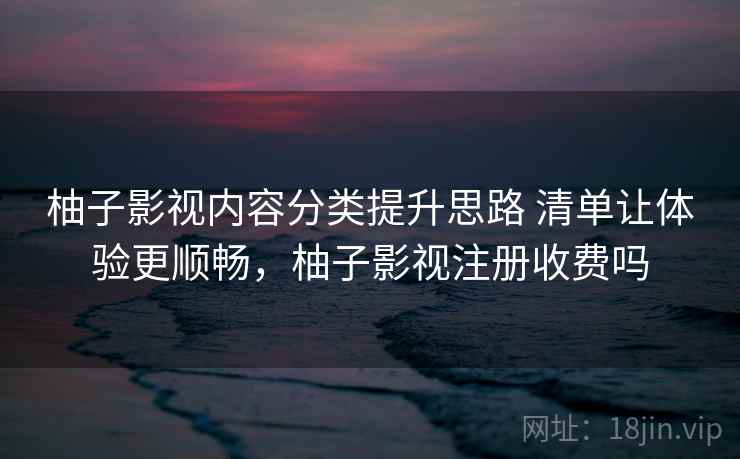 柚子影视内容分类提升思路 清单让体验更顺畅,柚子影视注册收费吗 柚子影视内容分类提升思路 清单让体验更顺畅,柚子影视注册收费吗