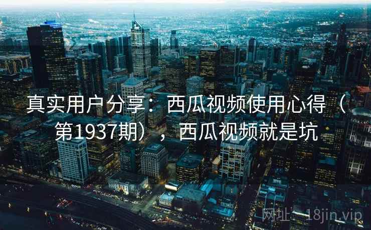 真实用户分享:西瓜视频使用心得(第1937期),西瓜视频就是坑 真实用户分享:西瓜视频使用心得(第1937期),西瓜视频就是坑