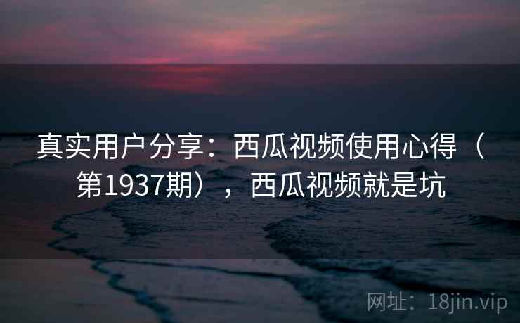 真实用户分享:西瓜视频使用心得(第1937期),西瓜视频就是坑 真实用户分享:西瓜视频使用心得(第1937期),西瓜视频就是坑
