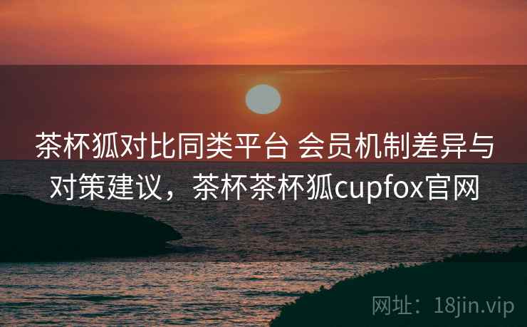 茶杯狐对比同类平台 会员机制差异与对策建议,茶杯茶杯狐cupfox官网 茶杯狐对比同类平台 会员机制差异与对策建议,茶杯茶杯狐cupfox官网