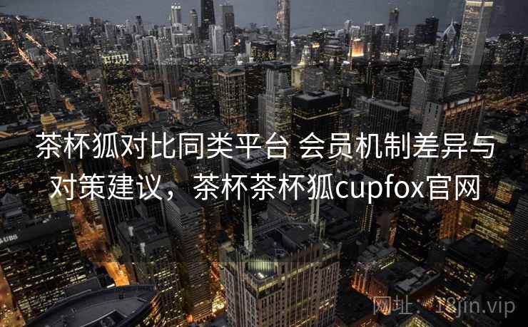 茶杯狐对比同类平台 会员机制差异与对策建议,茶杯茶杯狐cupfox官网 茶杯狐对比同类平台 会员机制差异与对策建议,茶杯茶杯狐cupfox官网