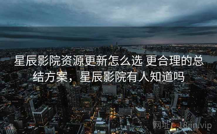星辰影院资源更新怎么选 更合理的总结方案,星辰影院有人知道吗 星辰影院资源更新怎么选 更合理的总结方案,星辰影院有人知道吗
