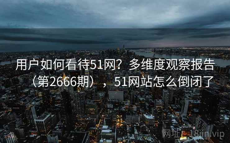 用户如何看待51网?多维度观察报告(第2666期),51网站怎么倒闭了 用户如何看待51网?多维度观察报告(第2666期),51网站怎么倒闭了