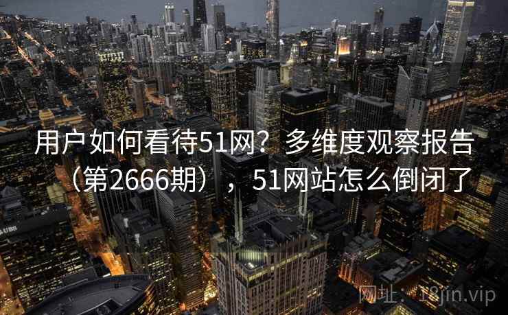 用户如何看待51网?多维度观察报告(第2666期),51网站怎么倒闭了 用户如何看待51网?多维度观察报告(第2666期),51网站怎么倒闭了