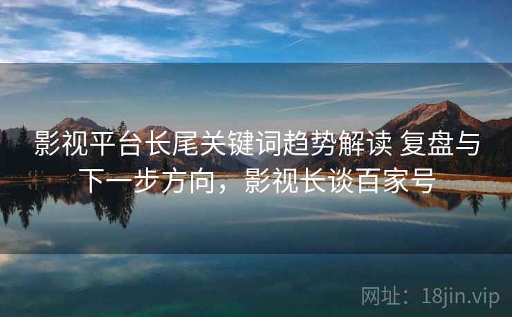 影视平台长尾关键词趋势解读 复盘与下一步方向,影视长谈百家号 影视平台长尾关键词趋势解读 复盘与下一步方向,影视长谈百家号