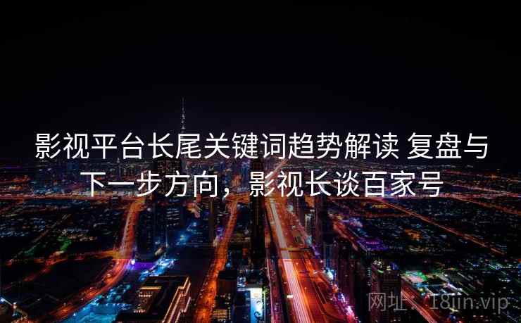 影视平台长尾关键词趋势解读 复盘与下一步方向,影视长谈百家号 影视平台长尾关键词趋势解读 复盘与下一步方向,影视长谈百家号