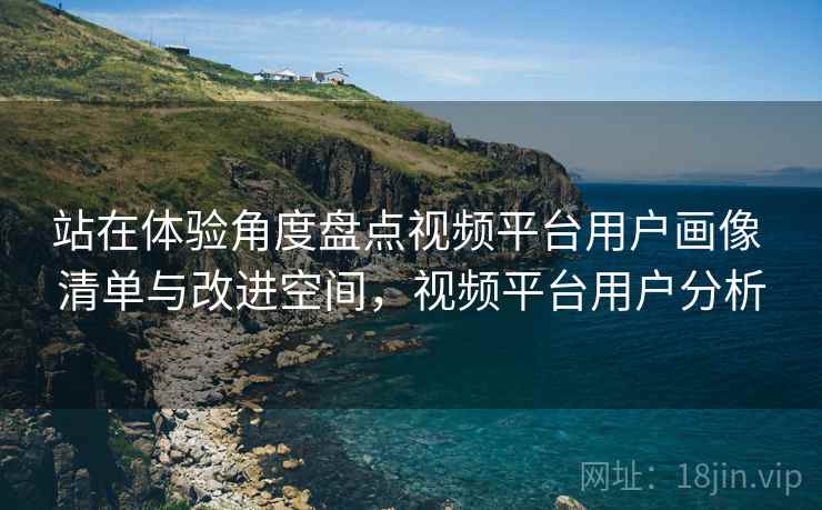 站在体验角度盘点视频平台用户画像 清单与改进空间,视频平台用户分析 站在体验角度盘点视频平台用户画像 清单与改进空间,视频平台用户分析