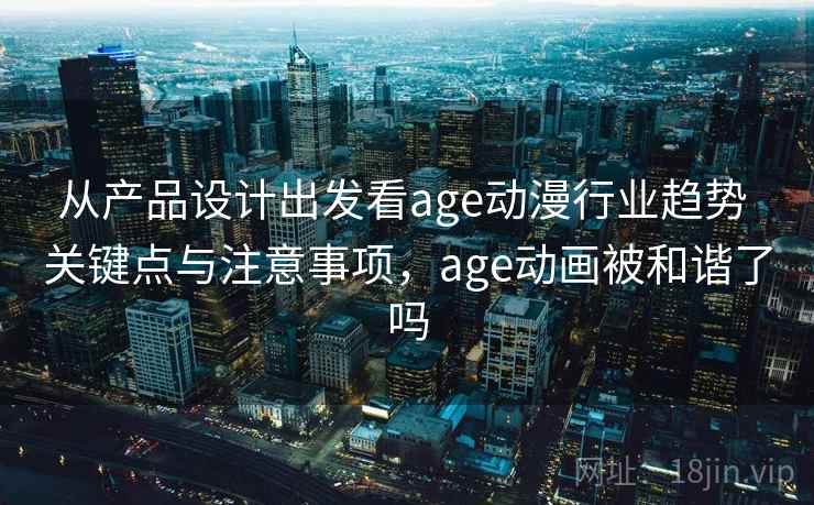 从产品设计出发看age动漫行业趋势 关键点与注意事项，age动画被和谐了吗