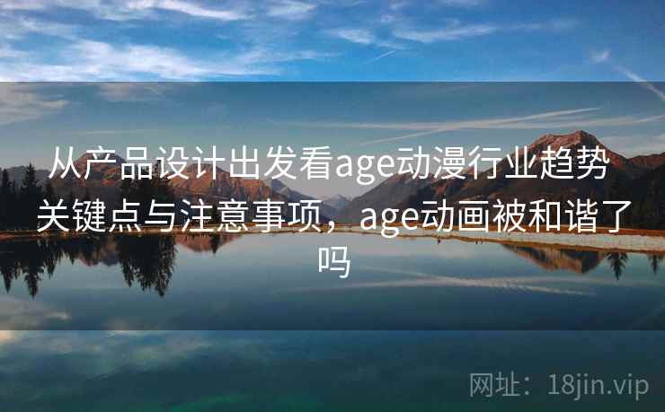 从产品设计出发看age动漫行业趋势 关键点与注意事项，age动画被和谐了吗