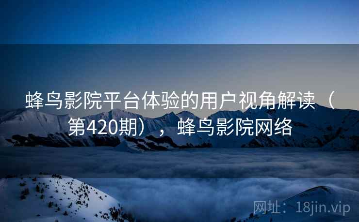 蜂鸟影院平台体验的用户视角解读（第420期），蜂鸟影院网络