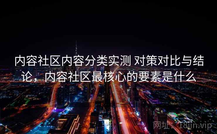 内容社区内容分类实测 对策对比与结论，内容社区最核心的要素是什么