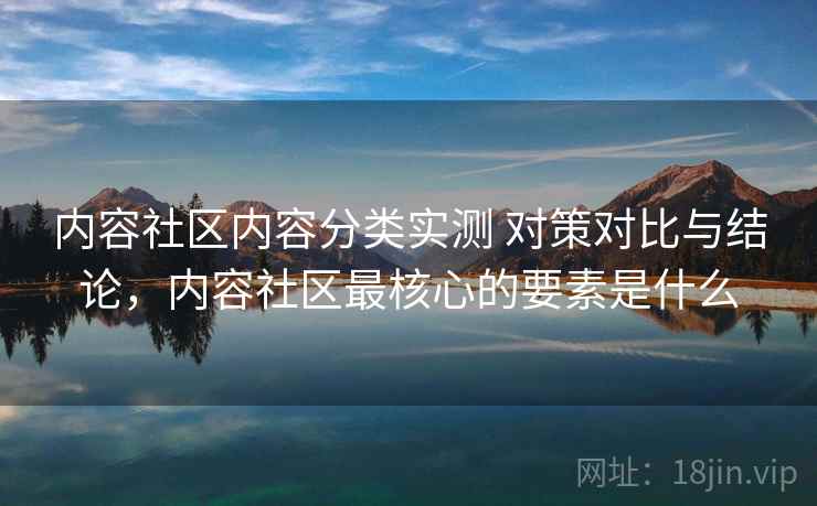 内容社区内容分类实测 对策对比与结论，内容社区最核心的要素是什么