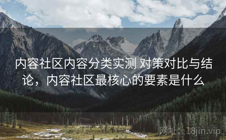 内容社区内容分类实测 对策对比与结论，内容社区最核心的要素是什么