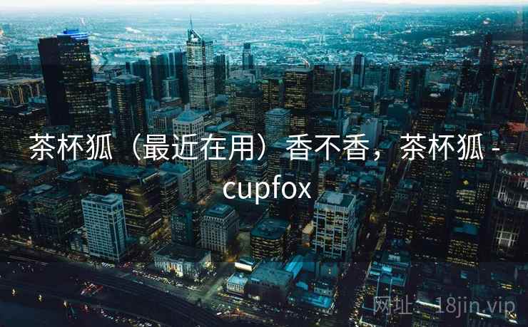 茶杯狐（最近在用）香不香，茶杯狐 - cupfox