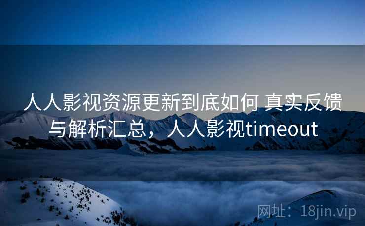 人人影视资源更新到底如何 真实反馈与解析汇总，人人影视timeout