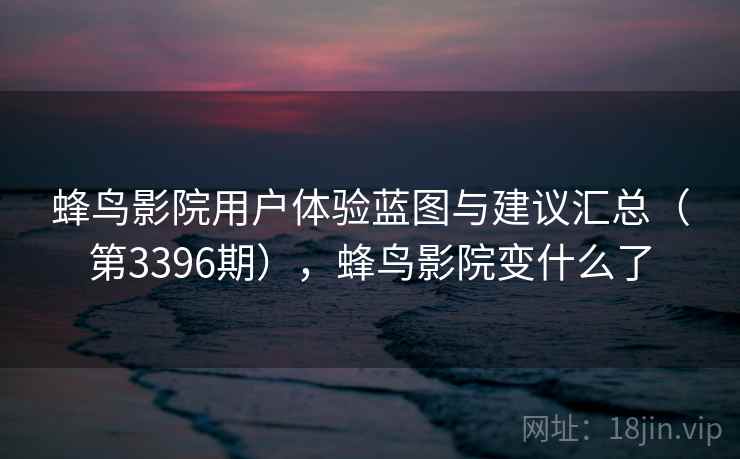 蜂鸟影院用户体验蓝图与建议汇总(第3396期),蜂鸟影院变什么了 蜂鸟影院用户体验蓝图与建议汇总(第3396期),蜂鸟影院变什么了