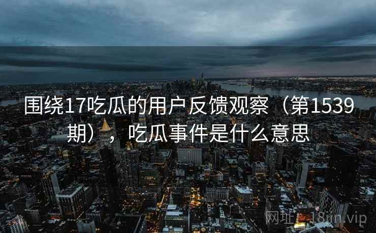 围绕17吃瓜的用户反馈观察(第1539期),吃瓜事件是什么意思 围绕17吃瓜的用户反馈观察(第1539期),吃瓜事件是什么意思