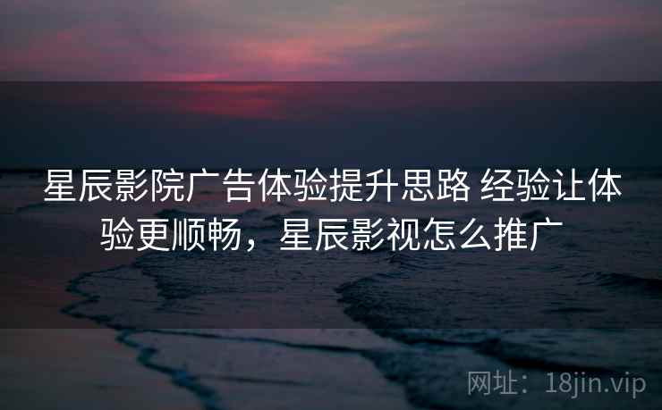 星辰影院广告体验提升思路 经验让体验更顺畅,星辰影视怎么推广 星辰影院广告体验提升思路 经验让体验更顺畅,星辰影视怎么推广