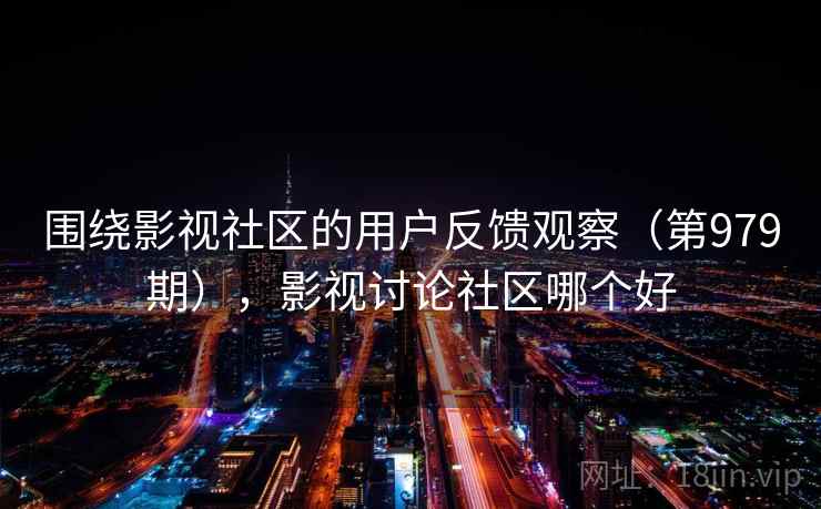围绕影视社区的用户反馈观察(第979期),影视讨论社区哪个好 围绕影视社区的用户反馈观察(第979期),影视讨论社区哪个好