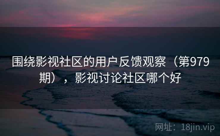 围绕影视社区的用户反馈观察(第979期),影视讨论社区哪个好 围绕影视社区的用户反馈观察(第979期),影视讨论社区哪个好
