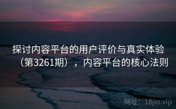 探讨内容平台的用户评价与真实体验(第3261期),内容平台的核心法则 探讨内容平台的用户评价与真实体验(第3261期),内容平台的核心法则