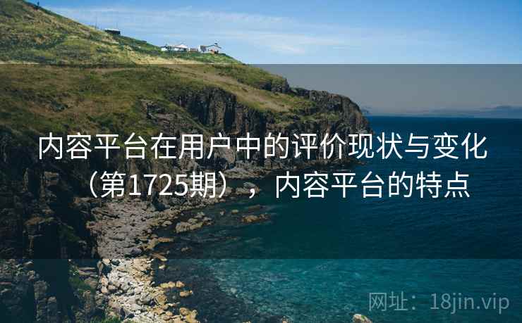 内容平台在用户中的评价现状与变化(第1725期),内容平台的特点 内容平台在用户中的评价现状与变化(第1725期),内容平台的特点