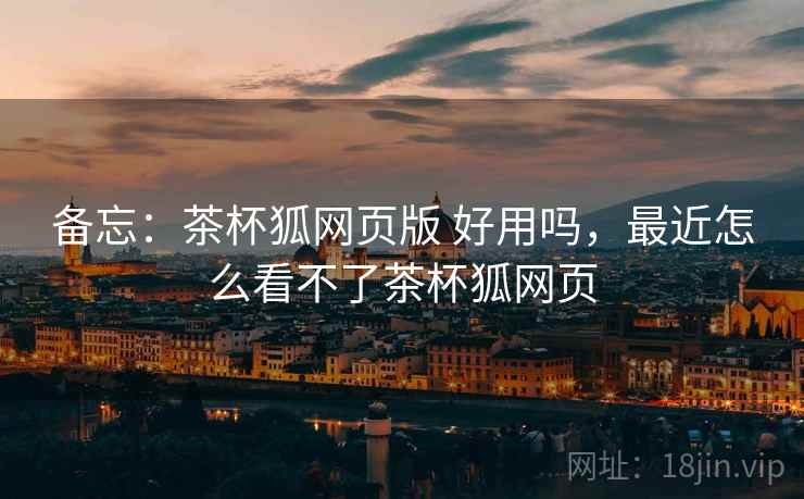备忘：茶杯狐网页版 好用吗，最近怎么看不了茶杯狐网页