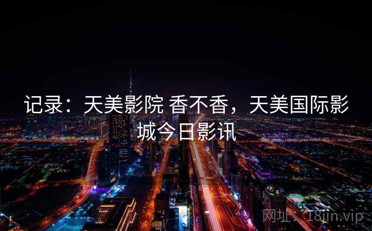 记录:天美影院 香不香,天美国际影城今日影讯 记录:天美影院 香不香,天美国际影城今日影讯