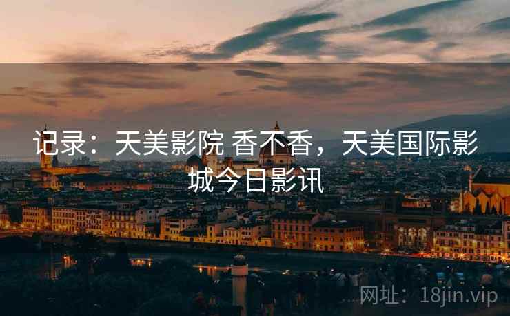 记录:天美影院 香不香,天美国际影城今日影讯 记录:天美影院 香不香,天美国际影城今日影讯