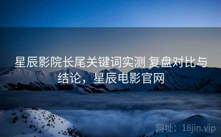 星辰影院长尾关键词实测 复盘对比与结论，星辰电影官网