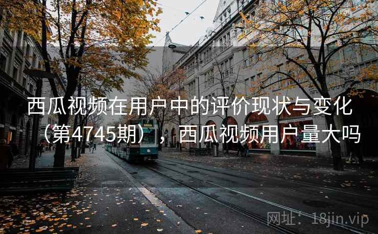西瓜视频在用户中的评价现状与变化（第4745期），西瓜视频用户量大吗