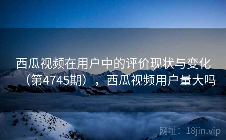 西瓜视频在用户中的评价现状与变化（第4745期），西瓜视频用户量大吗