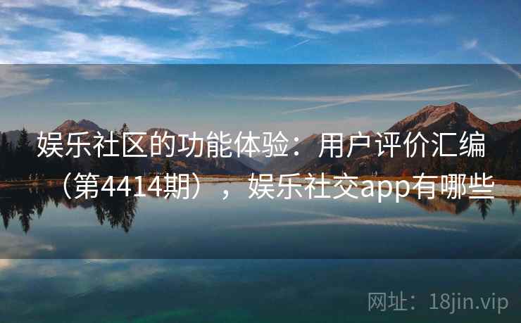 娱乐社区的功能体验：用户评价汇编（第4414期），娱乐社交app有哪些