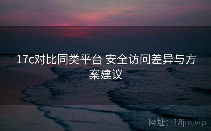 17c对比同类平台 安全访问差异与方案建议