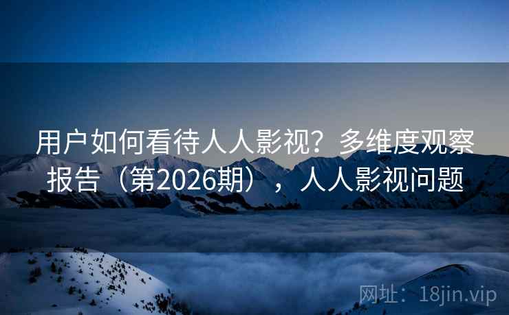 用户如何看待人人影视?多维度观察报告(第2026期),人人影视问题 用户如何看待人人影视?多维度观察报告(第2026期),人人影视问题